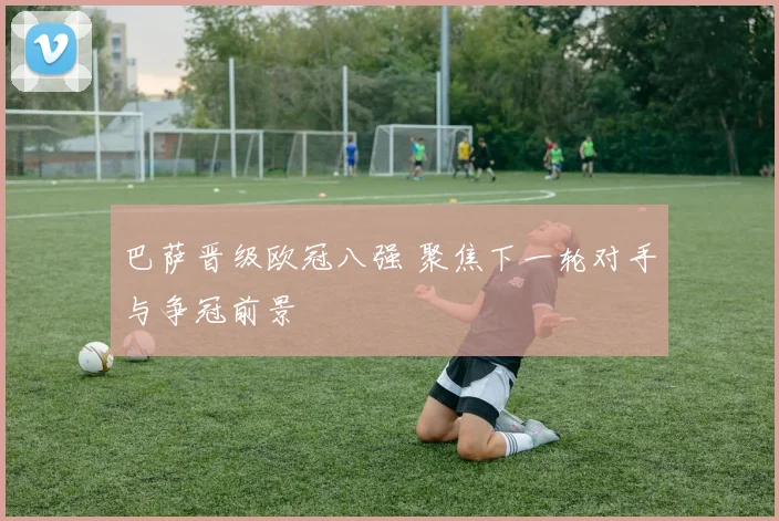 巴萨晋级欧冠八强 聚焦下一轮对手与争冠前景